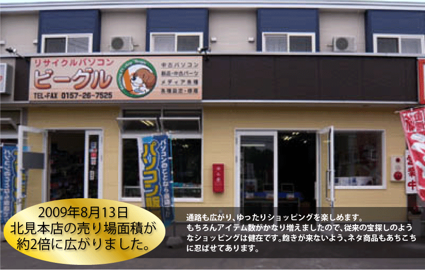 2009年8月13日北見本店の売り場面積が約2倍に広がりました。 通路も広がり、ゆったりショッピングを楽しめます。もちろんアイテム数がかなり増えましたので、従来の宝探しのようなショッピングは健在です。飽きが来ないよう、ネタ商品もあちこちに忍ばせてあります。